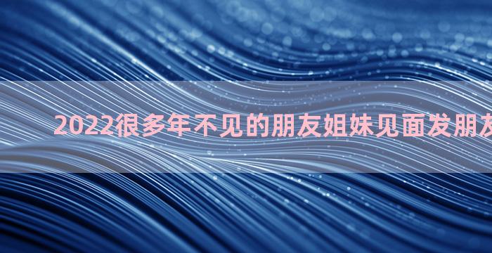 2022很多年不见的朋友姐妹见面发朋友圈的句子